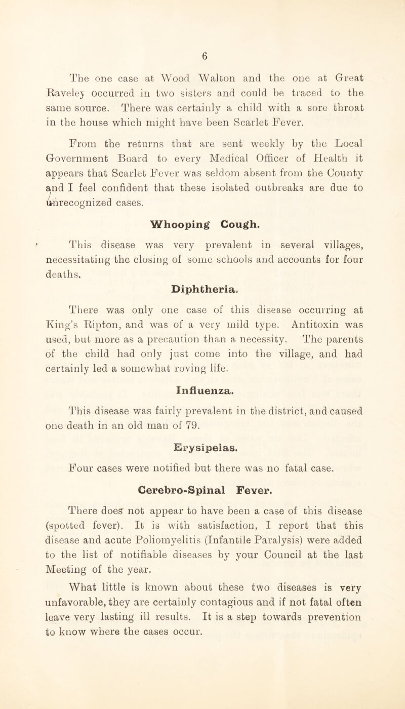The one case at Wood Walton and the one at Great Raveley occurred in two sisters and could be traced to the same source. There was certainly a child with a sore throat in the house which might have been Scarlet Fever. From the returns that are sent weekly by the Local Government Board to every Medical Officer of Health it appears that Scarlet Fever was seldom absent from the County and I feel confident that these isolated outbreaks are due to I unrecognized cases. Whooping Cough. This disease was very prevalent in several villages, necessitating the closing of some schools and accounts for four deaths. Diphtheria. There was only one case of this disease occurring at King’s Kipton, and was of a very mild type. Antitoxin was used, but more as a precaution than a necessity. The parents of the child had only just come into the village, and had certainly led a somewhat roving life. Influenza. This disease was fairly prevalent in the district, and caused one death in an old man of 79. Erysipelas. Four cases were notified but there was no fatal case. Cerebro-Spinal Fever. There does not appear to have been a case of this disease (spotted fever). It is with satisfaction, I report that this disease and acute Poliomyelitis (Infantile Paralysis) were added to the list of notifiable diseases by your Council at the last Meeting of the year. What little is known about these two diseases is very unfavorable, they are certainly contagious and if not fatal often leave very lasting ill results. It is a step towards prevention to know where the cases occur.