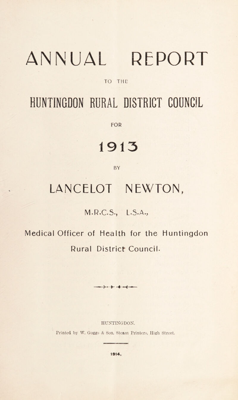 ANNUAL REPORT TO THE HUNTINGDON RURAL DISTRICT COUNCIL FOR 1913 BY LANCELOT NEWTON, M.R.C.S., L.5.A., Medical Officer of Health for the Huntingdon Rural District Council- HUNTINGDON. Printed by W. Goggs & Son, Steam Printers, High Street. 1914,