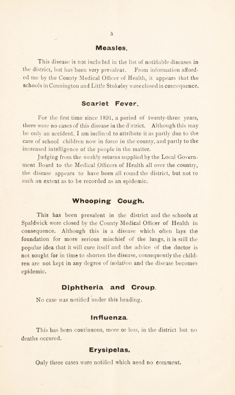 Measles. This disease is not included in the list of notifiable diseases in the district, but has been very prevalent. From information afford- ed me by the County Medical Officer of Health, it appears that the schools inConnington and Little Stukeley were closed in consequence. Scarlet Fever. For the first time since 1891, a period of twenty-three years, there were no cases of this disease in the district. Although this may be only an accident, I am inclined to attribute it as partly due to the care of school children now in force in the county, and partly to the increased intelligence of the people in the matter. Judging from the weekly returns supplied by the Local Govern- ment Board to the Medical Officers of Llealth all over the country, the disease appears to have been all round the district, but not to such an extent as to be recorded as an epidemic. Whooping' Cough. This has been prevalent in the district and the schools at Spaldwick were closed by the County Medical Officer of Health in consequence. Although this is a disease which often lays the foundation for more serious mischief of the lungs, it is still the popular idea that it will cure itself and the advice of the doctor is not sought for in time to shorten the disease, consequently the child- ren are not kept in any degree of isolation and the disease becomes epidemic. Diphtheria and Croup. No case was notified under this heading. Influenza. This has been continuous, more or less, in the district but no deaths occured. Erysipelas. Only three cases were notified which need no comment.