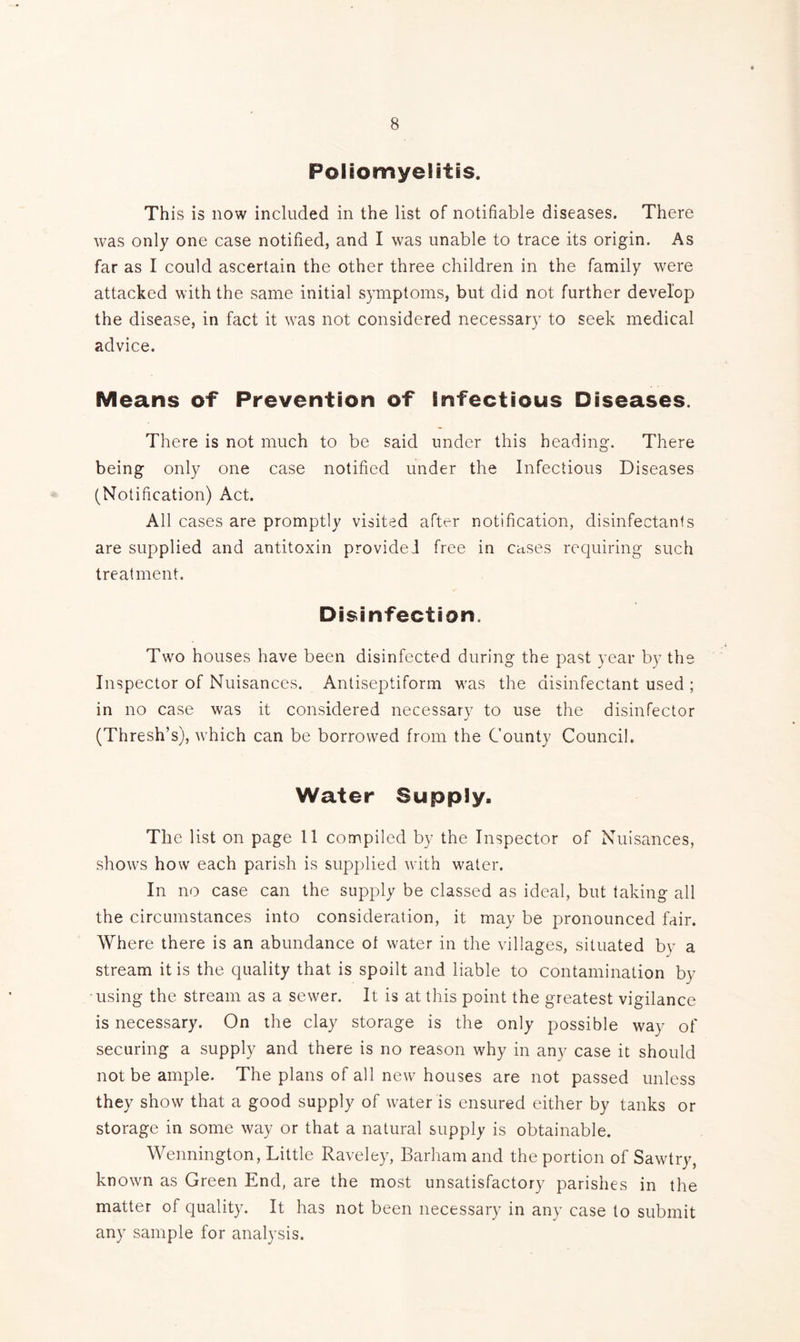 Poliomyelitis. This is now included in the list of notifiable diseases. There was only one case notified, and I was unable to trace its origin. As far as I could ascertain the other three children in the family were attacked with the same initial symptoms, but did not further develop the disease, in fact it was not considered necessary to seek medical advice. Means of Prevention of Infectious Diseases. There is not much to be said under this heading. There being only one case notified under the Infectious Diseases (Notification) Act. All cases are promptly visited after notification, disinfectants are supplied and antitoxin provided free in cases requiring such treatment. Disinfection. Two houses have been disinfected during the past year by the Inspector of Nuisances. Antiseptiform was the disinfectant used ; in no case was it considered necessary to use the disinfector (Thresh’s), which can be borrowed from the County Council. Water Supply, The list on page 11 compiled by the Inspector of Nuisances, shows how each parish is supplied with water. In no case can the supply be classed as ideal, but taking all the circumstances into consideration, it may be pronounced fair. Where there is an abundance ot water in the villages, situated by a stream it is the quality that is spoilt and liable to contamination by using the stream as a sewer. It is at this point the greatest vigilance is necessary. On the clay storage is the only possible way of securing a supply and there is no reason why in any case it should not be ample. The plans of all new houses are not passed unless they show that a good supply of water is ensured either by tanks or storage in some way or that a natural supply is obtainable. Wennington, Little Raveley, Barham and the portion of Sawtry, known as Green End, are the most unsatisfactory parishes in the matter of quality. It has not been necessary in any case to submit any sample for analysis.