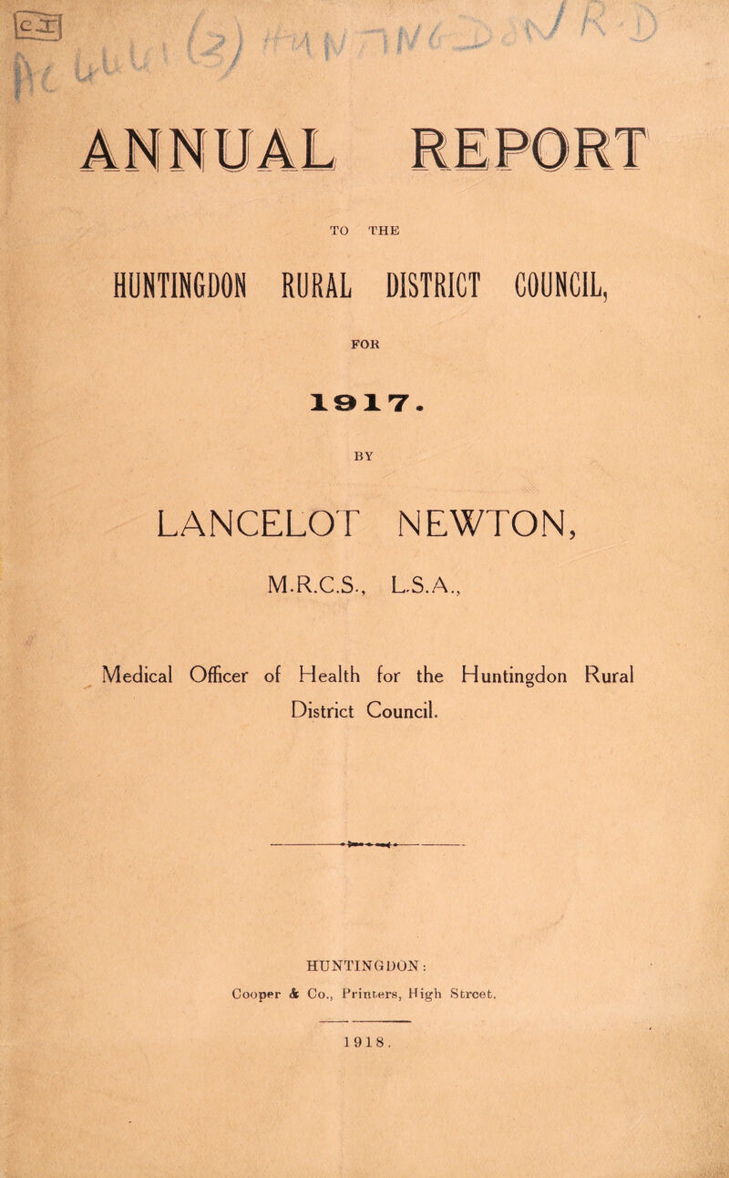 HUNTINGDON RURAL DISTRICT COUNCIL, 1917. BY LANCELOT NEWTON, M.R.C.S., L.S.A., Medical Officer of Health for the Huntingdon Rural District Council. HUNTINGDON: Cooper & Co., Printers, High Street.