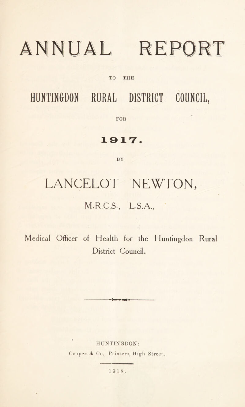 HUNTINGDON RURAL DISTRICT COUNCIL, 1917. LANCELOT NEWTON, M.R.C.S., L.S.A., Medical Officer of Health for the Huntingdon Rural District Council* HUNTINGDON: Cooper & Co., Printers, High Street. 1918.