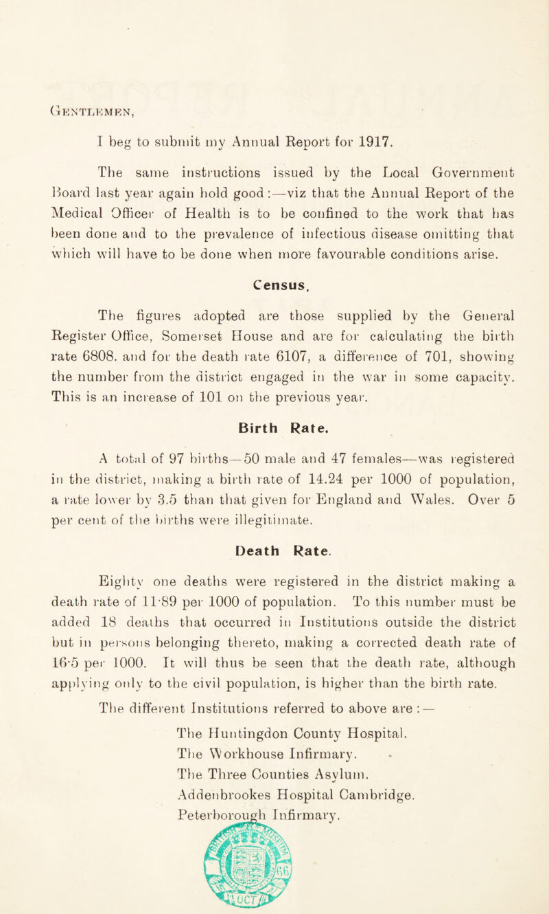 Gentlemen, I beg to submit my Annual Report for 1917. The same instructions issued by the Local Government Board last year again bold good :—viz that the Annual Report of the Medical Officer of Health is to be confined to the work that has been done and to the prevalence of infectious disease omitting that which will have to be done when more favourable conditions arise. Census. The figures adopted are those supplied by the General Register Office, Somerset House and are for calculating the birth rate 6808. and for the death rate 6107, a difference of 701, showing the number from the district engaged in the war in some capacity. This is an increase of 101 on the previous year. Birth Rate. A total of 97 births—50 male and 47 females—was registered in the district, making a birth rate of 14.24 per 1000 of population, a rate lower by 3.5 than that given for England and Wales. Over 5 per cent of the births were illegitimate. Death Rate. Eighty one deaths were registered in the district making a death rate of 11*89 per 1000 of population. To this number must be added 18 deaths that occurred in Institutions outside the district but in persons belonging thereto, making a corrected death rate of 16*5 per 1000. It will thus be seen that the death rate, although applying only to the civil population, is higher than the birth rate. The different Institutions referred to above are : — The Huntingdon County Hospital. The Workhouse Infirmary. The Three Counties Asvlum. «/ Addenbrookes Hospital Cambridge. Peter borough I n fi rmary.