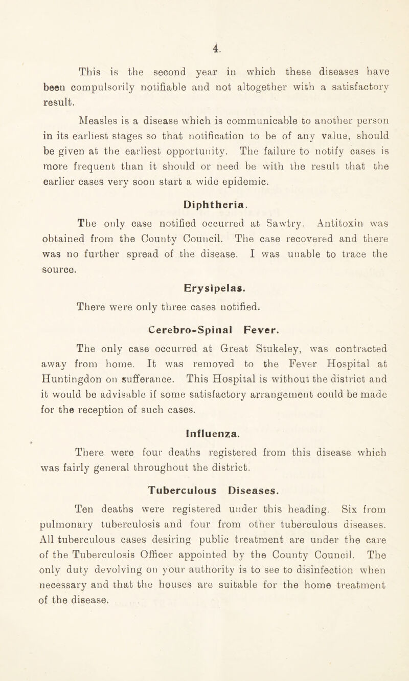 This is the second year in which these diseases have been compulsorily notifiable and not altogether with a satisfactory result. Measles is a disease which is communicable to another person in its earliest stages so that notification to be of any value, should be given at the earliest opportunity. The failure to notify cases is more frequent than it should or need be with the result that the earlier cases very soon start a wide epidemic. Diphtheria. The only case notified occurred at Sawtry. Antitoxin was obtained from the County Council. The case recovered and there was no further spread of the disease. I was unable to trace the source. Erysipelas. There were only three cases notified. Cerebro-Spinai Fever. The only case occurred at Great Stukeley, was contracted away from home. It was removed to the Fever Hospital at Huntingdon on sufferance. This Hospital is without the district and it would be advisable if some satisfactory arrangement could be made for the reception of such cases. Influenza. There were four deaths registered from this disease which was fairly general throughout the district. Tuberculous Diseases. Ten deaths were registered under this heading. Six from pulmonary tuberculosis and four from other tuberculous diseases. All tuberculous cases desiring public treatment are under the care of the Tuberculosis Officer appointed by the County Council. The only duty devolving on your authority is to see to disinfection when necessary and that the houses are suitable for the home treatment of the disease.