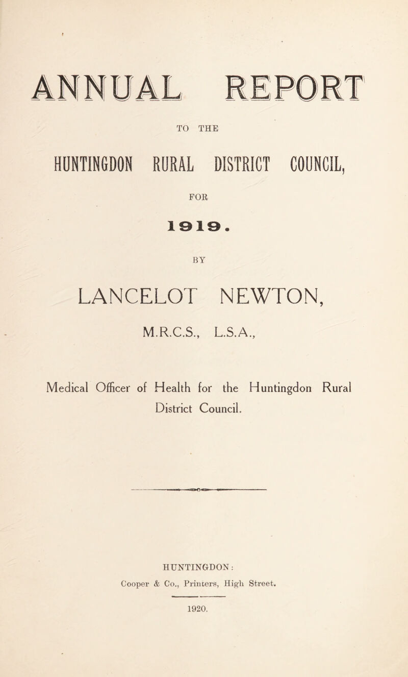 t TO THE HUNTINGDON RURAL DISTRICT COUNCIL, FOR 1919. BY LANCELOT NEWTON, M.R.C.S., L.S.A., Medical Officer of Health for the Huntingdon Rural District Council. HUNTINGDON: Cooper & Co., Printers, High Street. 1920.