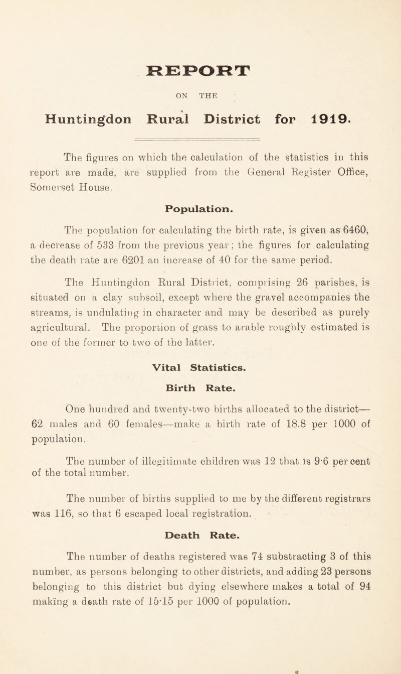 ON THE Huntingdon Rural District for 1919. The figures on which the calculation of the statistics in this report are made, are supplied from the General Register Office, Somerset House. Population. The population for calculating the birth rate, is given as 6460, a decrease of 533 from the previous year; the figures for calculating the death rate are 6201 an increase of 40 for the same period. The Huntingdon Rural District, comprising 26 parishes, is situated on a clay subsoil, except where the gravel accompanies the streams, is undulating in character and may be described as purely agricultural. The proportion of grass to arable roughly estimated is one of the former to two of the latter. Vital Statistics. Birth Rate. One hundred and twenty-two births allocated to the district— 62 males and 60 females—make a birth rate of 18.8 per 1000 of population. The number of illegitimate children was 12 that is 9'6 percent of the total number. The number of births supplied to me by the different registrars was 116, so that 6 escaped local registration. Death Rate. The number of deaths registered was 74 substracting 3 of this number, as persons belonging to other districts, and adding 23 persons belonging to this district but dying elsewhere makes a total of 94 making a death rate of 15‘15 per 1000 of population. *