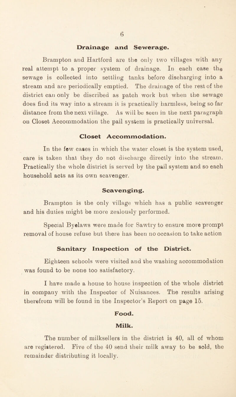 Drainage and Sewerage. Brampton and Hartford are the only two villages with any real attempt to a proper system of drainage. In each case the sewage is collected into settling tanks before discharging into a stream and are periodically emptied. The drainage of the rest of the district can only be discribed as patch work but when the sewage does find its way into a stream it is practically harmless, being so far distance from the next village. As will be seen in the next paragraph on Closet Accommodation the pail system is practically universal. Closet Accommodation. In the few cases in which the water closet is the system used, care is taken that they do not discharge directly into the stream. Practically the whole district is served by the pail system and so each household acts as its own scavenger. Scavenging. Brampton is the only village which has a public scavenger and his duties might be more zealously performed. Special Byelaws were made for Sawtry to ensure more prompt removal of house refuse but there has been no occasion to take action Sanitary Inspection of the District. Eighteen schools were visited and the washing accommodation was found to be none too satisfactory. I have made a house to house inspection of the whole district in company with the Inspector of Nuisances. The results arising therefrom will be found in the Inspector’s Report on page 15. Food. Milk. The number of milksellers in the district is 40, all of whom are registered. Five of the 40 send their milk away to be sold, the remainder distributing it locally.