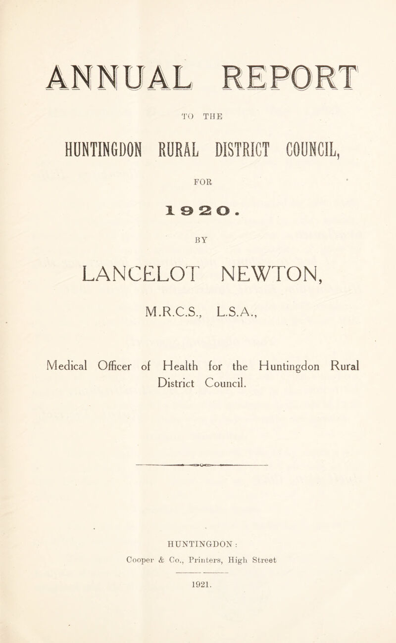 TO THE HUNTINGDON RURAL DISTRICT COUNCIL, FOE, BY LANCELOT NEWTON, M.R.C.S., L S.A., Medical Officer of Health for the Huntingdon District Council. Rural HUNTINGDON : Cooper & Co., Printers, High Street 1921.