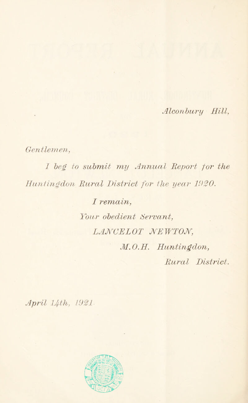 AIconbury Hill, Gentlemen, 1 beg to submit my Annual Report for the Huntingdon Rural District for the year 1920. I remain, Your obedient Servant, LANCELOT NEWTON, M. 0. H. Huntingdon, Rural District. April Ufth, 1921