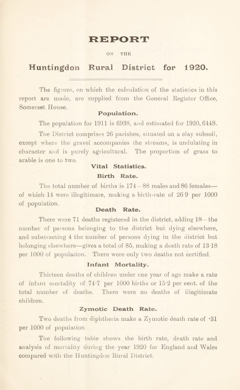 Huntingdon Rural District for 1920. The figures, on which the calculation of the statistics in this report are made, are supplied from the General Register Office, Somerset House. Population. The population for 1911 is 6938, and estimated for 1920, 6148. The District comprises 26 parishes, situated on a clay subsoil, except where the gravel accompanies the streams, is undulating in character and is purely agricultural. The proportion of grass to arable is one to two. Vital Statistics. Birth Rate. The total number of births is 174 — 88 males and 86 females— of which 14 were illegitimate, making a birth-rate of 26'9 per 1000 of population. Death Rate. There were 71 deaths registered in the district, adding 18— the number of persons belonging to the district but dying elsewhere, and substracting 4 the number of persons dying in the district but belonging elsewhere—gives a total of 85, making a death rate of 13-18 per 1000 of population. There were only two deaths not certified. Infant Mortality. Thirteen deaths of children under one year of age make a rate of infant mortality of 74-7 per 1000 births or 15-2 per cent, of the total number of deaths. There were no deaths of illegitimate children. Zymotic Death Rate. Two deaths from diphtheria make a Zymotic death rate of *31 per 1000 of population. The following table shows the birth rate, death rate and analysis of mortality during the year 1920 for England and Wales compared with the Huntingdon Rural District.