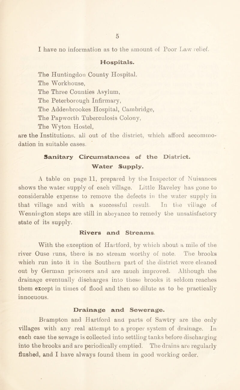 I have no information as to the amount of Poor Law relief. Hospitals. The Huntingdon County Hospital. The Workhouse, The Three Counties Asylum, The Peterborough Infirmary, The Addenbrookes Hospital, Cambridge, The Papworth Tuberculosis Colony, The Wyton Hostel, are the Institutions, all out of the district, which afford accommo- dation in suitable cases. Sanitary Circumstances of the District. Water Supply. A table on page 11, prepared by the Inspector of Nuisances shows the water supply of each village. Little Raveley has gone to considerable expense to remove the defects in the water supply in that village and with a successful result. In the village of Wennington steps are still in abeyance to remedy the unsatisfactory state of its supply. Rivers and Streams. With the exception of Hartford, by which about a mile of the river Ouse runs, there is no stream worthy of note. The brooks which run into it in the Southern part of the district were cleaned out by German prisoners and are much improved. Although the drainage eventually discharges into these brooks it seldom reaches them except in times of flood and then so dilute as to be practically innocuous. Drainage and Sewerage. Brampton and Hartford and parts of Sawtry are the only villages with any real attempt to a proper system of drainage. In each case the sewage is collected into settling tanks before discharging into the brooks and are periodically emptied. The drains are regularly flushed, and I have always found them in good working order.