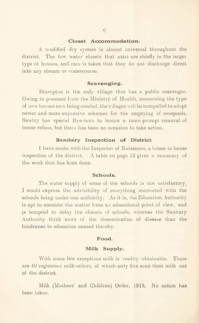 Closet Accommodation. A modified dry system is almost universal throughout the district. The few water closets that exist are chiefly in the larger type of houses, and care is taken that they do not discharge direct into any stream or watercourse. Scavenging. Brampton is the only village that has a public scavenger. Owing to pressure from the Ministry of Health, concerning the type of new houses now being erected, the villages will be compelled to adopt newer and more expensive schemes for the emptying of cesspools. Sawtry has special Bye-laws to insure a more prompt removal of house refuse, but there has been no occasion to take action. Sanitary Inspection of District. I have made, with the Inspector of Nuisances, a house to house inspection of the district. A table on page 12 gives a summary of the work that has been done. Schools. The water supply of some of the schools is not satisfactory. I would express the advisibility of everything connected with the schools being under one authority. As it is, the Education Authority is apt to consider the matter from an educational point of view, and is tempted to delay the closure of schools, whereas the Sanitary Authoritv think more of the dissemination of disease than the «/ hindrance to education caused thereby. Food. Milk Supply. With some few exceptions milk is readily obtainable. There are 40 registered milk-sellers, of which only five send their milk out of the district. Milk (Mothers’ and Children) Order, 1919, No action has been taken.
