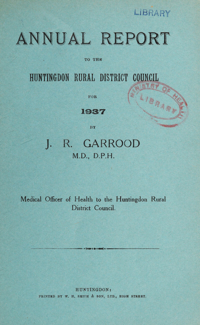 HUNTINGDON RURAL DISTRICT COUNCIL FOR J. R. GARROOD M.D., D.P.H. Medical Officer of Health to the Huntingdon Rural District Council. HUNTINGDON i PRINTED BY W. H. SMITH & SON, LTD., HIGH STREET,