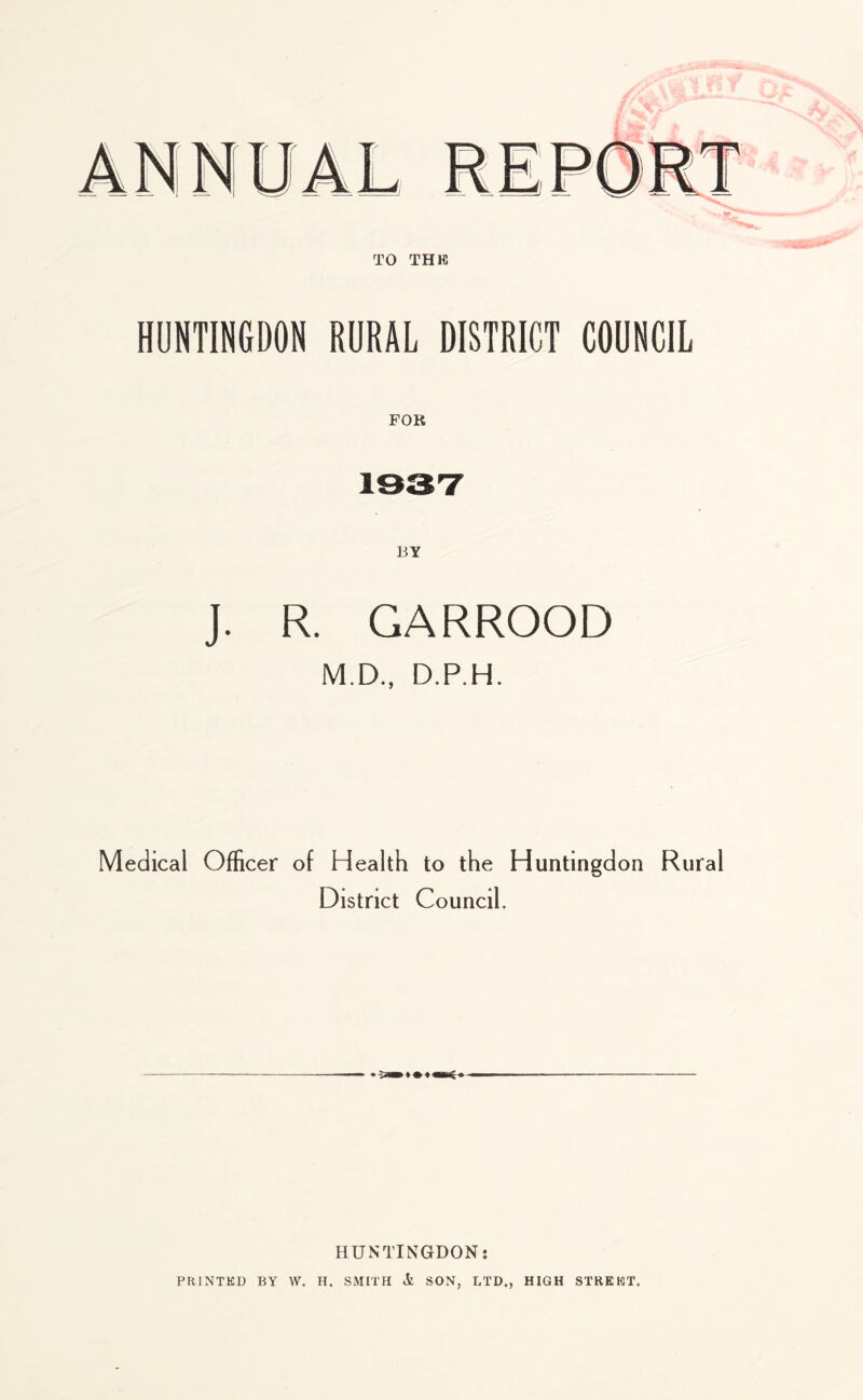 HUNTINGDON RURAL DISTRICT COUNCIL FOR 1937 J. R. GARROOD M.D., D.P.H. Medical Officer of Health to the Huntingdon District Council. Rural • HUNTINGDON: PRINTED BY \V. H. SMITH Si SON, LTD., HIGH STREET.