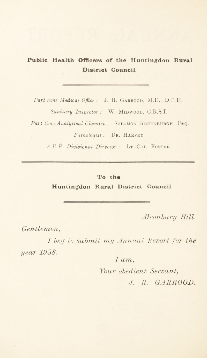 Public Health Officers of the Huntingdon Rural District Council. Part tune Medical Office : J. JEF Garrood, M.D., D.P H. Sanitary Inspector : W. Midwood, C.R.S I. Part time Analytical Chemist: Solomon (iheknburgh, Esq. Pathologist : Dr. Harvey A.R.P. Divisional Director : Lt -Col. Foster. To the Huntingdon Rural District Council. Aleon b11ry Hi11. Gentlemen, I beg to submit my Annual Report for the year 1938. I am, Your obedient Servant, J. R. GARROOD.