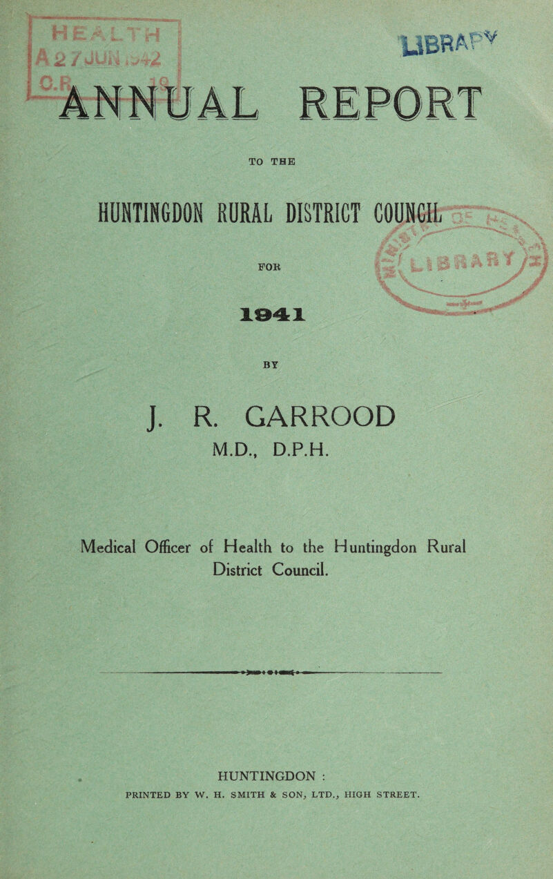 TO THE HUNTINGDON RURAL DISTRICT COUNCIL FOR J. R. GARROOD M.D., D.P.H. Medical Officer of Health to the Huntingdon District Council. Rural HUNTINGDON : PRINTED BY W. H. SMITH & SON, LTD., HIGH STREET.