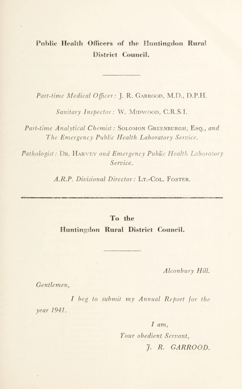 Public Health Officers of the Huntingdon Rural District Council, Part-time Medical Officer: J. R. Garrood, M.D., D.P.H, Sanitary Inspector: W. Midwood, C.R.S.I. Part-time Analytical Chemist: Solomon Greenburgh, Esq., and The Emergency Public Health Laboratory Service. Pathologist: Dr. Harvey and Emergency Public Health Laboratory Service. A.R.P. Divisional Director: Lt.-Col. Foster. To the Huntingdon Rural District Council. Gentlemen, Alconbury Hill. 1 beg to submit my Annual Report for the year 1941. I am, Tour obedient Servant, J. R. GARROOD.