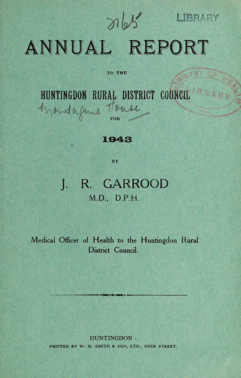 TO THE HUNTINGDON RURAL DISTRICT COUNCIL J-i . a i* a. .. 'if it*, J.i. BY J. R. GARROOD M.D., D.P.H. Medical Officer of Health to the Huntingdon Rural District Council. HUNTINGDON : PRINTED BY W. H. SMITH & SON, LTD., HIGH STREET.