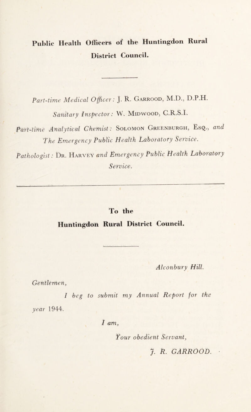 Public Health Officers of the Huntingdon Rural District Council. Part-time Medical Officer: J. R. Garrood, M.D., D.P.H. Sanitary Inspector: W. Midwood, G.R.S.I. Part-time Analytical Chemist: Solomon Greenburgh, Esq., and The Emergency Public Health Laboratory Service. Pathologist: Dr. Harvey and Emergency Public Health Laboratory Service. To the Huntingdon Rural District Council. Alconbury Hill. Gentlemen, I beg to submit my Annual Report for the year 1944. I am, Your obedient Servant, J. R. GARROOD. ■