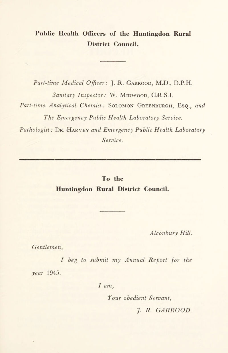 Public Health Officers of the Huntingdon Rural District Council. \ Part-time Medical Officer: J. ,R. Garrood, M.D., D.P.H. Sanitary Inspector: W. Midwood, CjR.S.1. Part-time Analytical Chemist: Solomon Greenburgh, Esq., and The Emergency Public Health Laboratory Service. Pathologist: Dr. Harvey and Emergency Public Health Laboratory Service. To the Huntingdon Rural District Council. Alconbury Hill. Gentlemen, I beg to submit my Annual Report for the year 1945. I am. Tour obedient Servant, J. R. GARROOD.