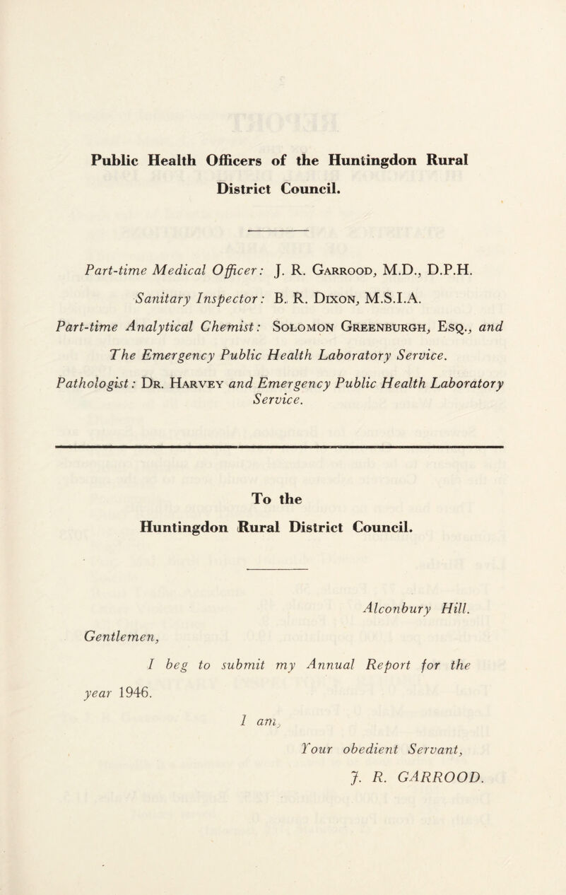 Public Health Officers of the Huntingdon Rural District Council. Part-time Medical Officer: J. R. Garrood, M.D., D.P.H. Sanitary Inspector: B.( R. Dixon,, M.S.I.A. Part-time Analytical Chemist: Solomon Greenburgh, Esq.^ and The Emergency Public Health Laboratory Service. Pathologist: Dr. Harvey and Emergency Public Health Laboratory Service. To the Huntingdon Rural District Council. Alconbury Hill. Gentlemen, I beg to submit my Annual Report for the year 1946. 1 am, Tour obedient Servant, J. R. GARROOD.