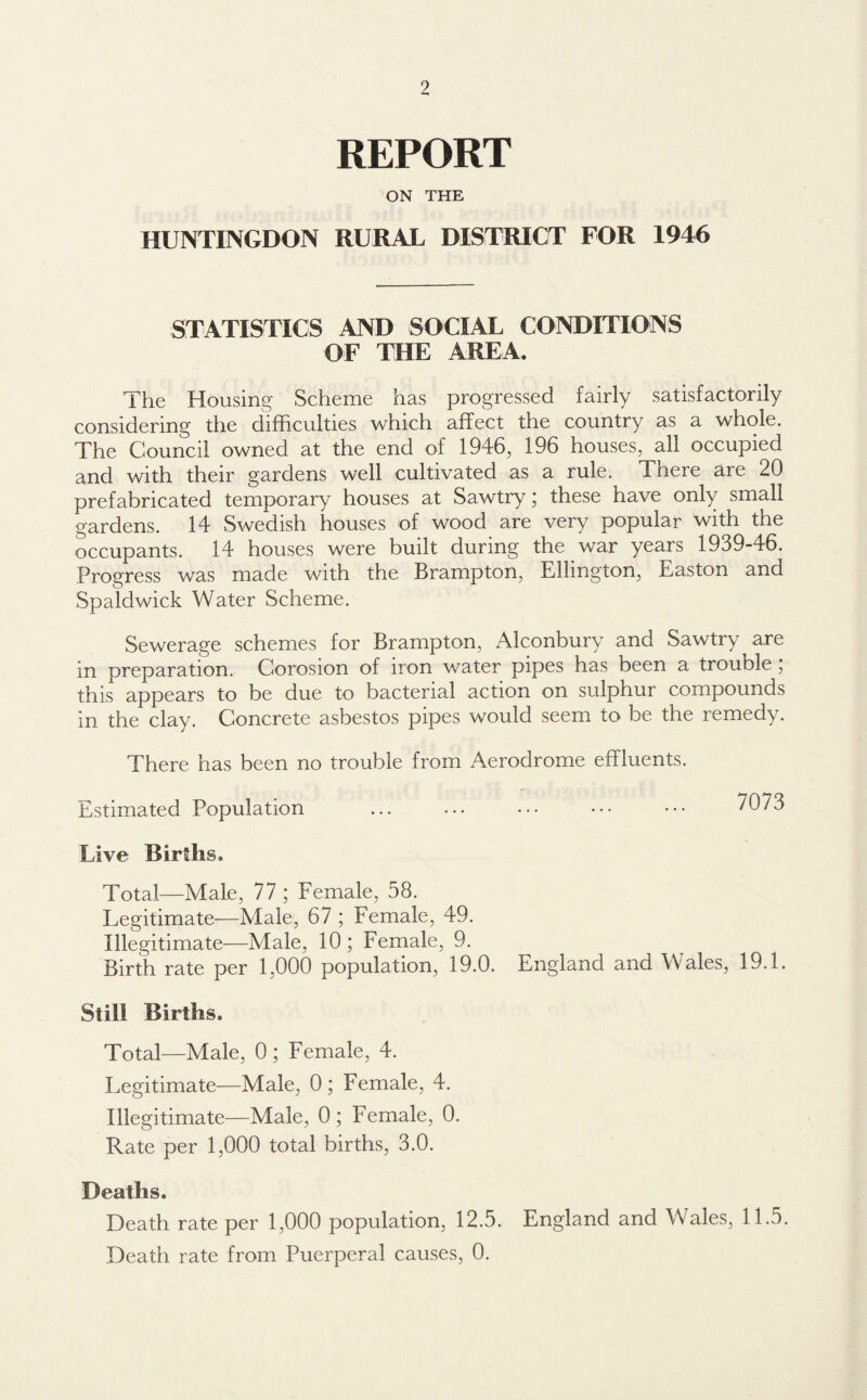 REPORT ON THE HUNTINGDON RURAL DISTRICT FOR 1946 STATISTICS AND SOCIAL CONDITIONS OF THE AREA. The Housing Scheme has progressed fairly satisfactorily considering the difficulties which affect the country as a whole. The Council owned at the end of 1946, 196 houses, all occupied and with their gardens well cultivated as a rule. There are 20 prefabricated temporary houses at Sawtry; these have only small gardens. 14 Swedish houses of wood are very popular with the occupants. 14 houses were built during the war years 1939-46. Progress was made with the Brampton, Ellington, Easton and Spa Id wick Water Scheme. Sewerage schemes for Brampton, Alconbury and Sawtry are in preparation. Corosion of iron water pipes has been a trouble, this appears to be due to bacterial action on sulphur compounds in the clay. Concrete asbestos pipes would seem to be the remedy. There has been no trouble from Aerodrome effluents. Estimated Population ... ... ••• ••• ••• 7073 Live Births. Total—Male, 77 ; Female, 58. Legitimate—Male, 67 ; Female, 49. Illegitimate—Male, 10; Female, 9. Birth rate per 1,000 population, 19.0. England and Wales, 19.1. Still Births. Total—Male, 0; Female, 4. Legitimate—Male, 0 ; Female, 4. Illegitimate—Male, 0 ; Female, 0. Rate per 1,000 total births, 3.0. Deaths. Death rate per 1,000 population, 12.5. England and Wales, 11.5. Death rate from Puerperal causes, 0.