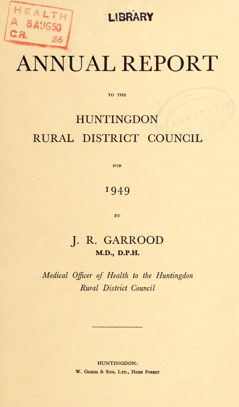 ANNUAL REPORT TO THE HUNTINGDON RURAL DISTRICT COUNCIL FOR 1949 J. R. GARROOD M.D., D.P.H. Medical Officer of Health to the Huntingdon Rural District Council HUNTINGDON: W. Gog as & Son, Ltd., High Strbbt