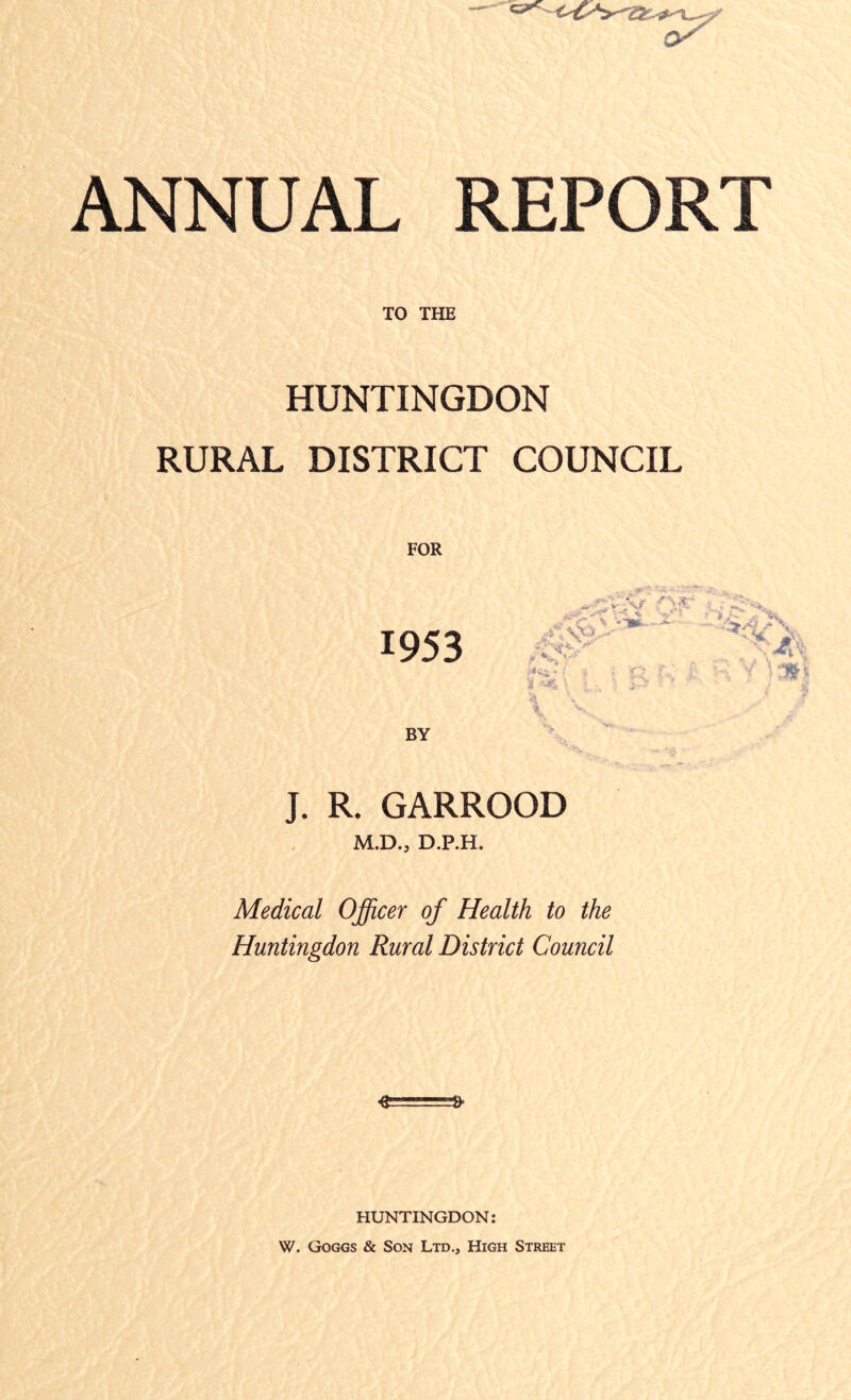 ANNUAL REPORT TO THE HUNTINGDON RURAL DISTRICT COUNCIL 1953 BY * N r* . • .■ < 1 \ ; is i V. * /- V J. R. GARROOD M.D., D.P.H. Medical Officer of Health to the Huntingdon Rural District Council -£====£ HUNTINGDON: W. Goggs & Son Ltd., High Street 4 h*/