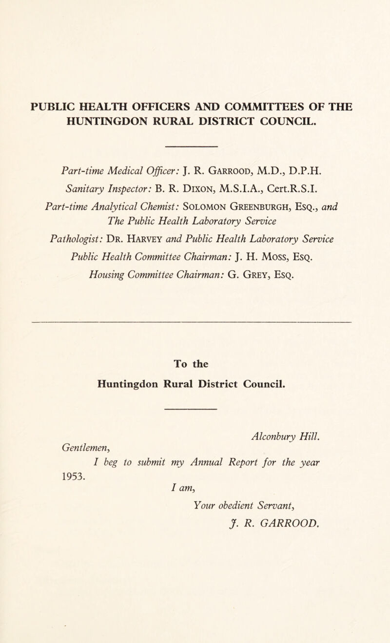 PUBLIC HEALTH OFFICERS AND COMMITTEES OF THE HUNTINGDON RURAL DISTRICT COUNCIL. Part-time Medical Officer: J. R. Garrood, M.D., D.P.H. Sanitary Inspector: B. R. Dixon, M.S.I.A., Cert.R.S.I. Part-time Analytical Chemist: Solomon Greenburgh, Esq., and The Public Health Laboratory Service Pathologist: Dr. Harvey and Public Health Laboratory Service Public Health Committee Chairman: J. H. Moss, Esq. Housing Committee Chairman: G. Grey, Esq. To the Huntingdon Rural District Council. Alconbury Hill. Gentlemen, I beg to submit my Annual Report for the year 1953. / am, Your obedient Servant, J. R. GARROOD.