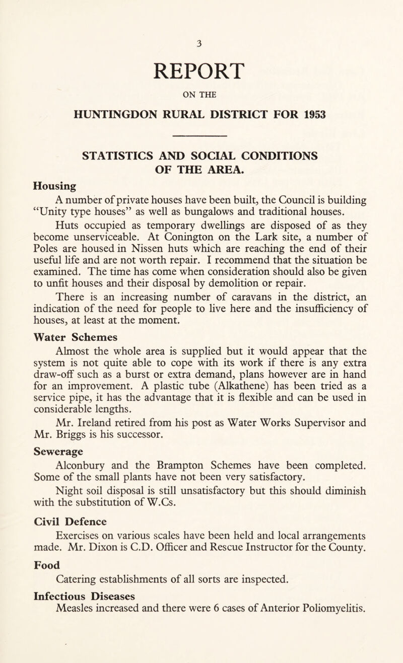 REPORT ON THE HUNTINGDON RURAL DISTRICT FOR 1953 STATISTICS AND SOCIAL CONDITIONS OF THE AREA. Housing A number of private houses have been built, the Council is building “Unity type houses” as well as bungalows and traditional houses. Huts occupied as temporary dwellings are disposed of as they become unserviceable. At Conington on the Lark site, a number of Poles are housed in Nissen huts which are reaching the end of their useful life and are not worth repair. I recommend that the situation be examined. The time has come when consideration should also be given to unfit houses and their disposal by demolition or repair. There is an increasing number of caravans in the district, an indication of the need for people to live here and the insufficiency of houses, at least at the moment. Water Schemes Almost the whole area is supplied but it would appear that the system is not quite able to cope with its work if there is any extra draw-off such as a burst or extra demand, plans however are in hand for an improvement. A plastic tube (Alkathene) has been tried as a service pipe, it has the advantage that it is flexible and can be used in considerable lengths. Mr. Ireland retired from his post as Water Works Supervisor and Mr. Briggs is his successor. Sewerage Alconbury and the Brampton Schemes have been completed. Some of the small plants have not been very satisfactory. Night soil disposal is still unsatisfactory but this should diminish with the substitution of W.Cs. Civil Defence Exercises on various scales have been held and local arrangements made. Mr. Dixon is C.D. Officer and Rescue Instructor for the County. Food Catering establishments of all sorts are inspected. Infectious Diseases Measles increased and there were 6 cases of Anterior Poliomyelitis.