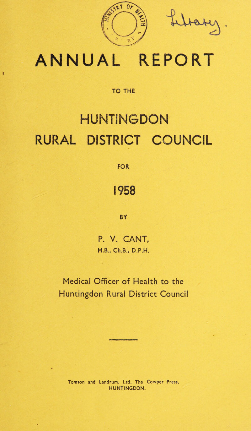 ANNUAL REPORT TO THE HUNTINGDON RURAL DISTRICT COUNCIL FOR 1958 BY P. V. CANT, M.B., Ch.B., D.P.H. Medical Officer of Health to the Huntingdon Rural District Council Tomson and Lendrum, Ltd. The Cowper Press, HUNTINGDON.