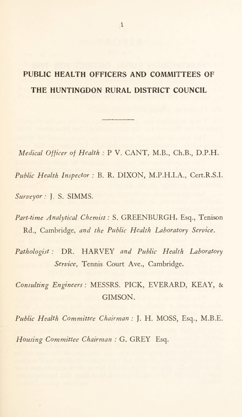 PUBLIC HEALTH OFFICERS AND COMMITTEES OF THE HUNTINGDON RURAL DISTRICT COUNCIL Medical Officer of Health : P V. CANT, M.B., Ch.B., D.P.H. Public Health Inspector : B. R. DIXON, M.P.H.I.A., Cert.R.S.I. Surveyor : J. S. SIMMS. Part-time Analytical Chemist: S. GREENBURGH, Esq., Tenison Rd., Cambridge, and the Public Health Laboratory Service. Pathologist : DR. HARVEY and Public Health Laboratory Service, Tennis Court Ave., Cambridge. Consulting Engineers : MESSRS. PICK, EVERARD, KEAY, & GIMSON. Public Health Committee Chairman ; J. H. MOSS, Esq., M.B.E. Housing Committee Chairman : G. GREY Esq.