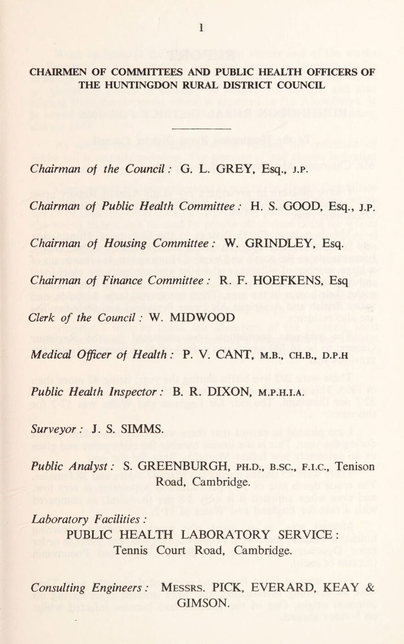 CHAIRMEN OF COMMITTEES AND PUBLIC HEALTH OFFICERS OF THE HUNTINGDON RURAL DISTRICT COUNCIL Chairman of the Council: G. L. GREY, Esq., j.p. Chairman of Public Health Committee: H. S. GOOD, Esq., j.p. Chairman of Housing Committee: W. GRINDLEY, Esq. Chairman of Finance Committee: R. F. HOEFKENS, Esq Clerk of the Council: W. MIDWOOD Medical Officer of Health: P. V. CANT, m.b., ch.b., d.p.h Public Health Inspector: B. R. DIXON, m.p.h.i.a. Surveyor: J. S. SIMMS. Public Analyst: S. GREENBURGH, ph.d., b.sc., f.i.c., Tenison Road, Cambridge. Laboratory Facilities: PUBLIC HEALTH LABORATORY SERVICE: Tennis Court Road, Cambridge. Consulting Engineers: Messrs. PICK, EVERARD, KEAY & GIMSON.
