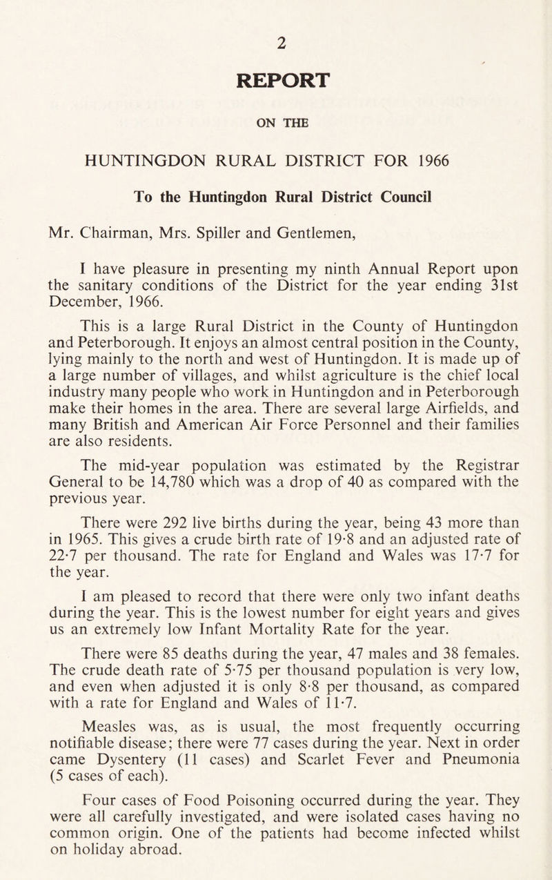 REPORT ON THE HUNTINGDON RURAL DISTRICT FOR 1966 To the Huntingdon Rural District Council Mr. Chairman, Mrs. Spiller and Gentlemen, I have pleasure in presenting my ninth Annual Report upon the sanitary conditions of the District for the year ending 31st December, 1966. This is a large Rural District in the County of Huntingdon and Peterborough. It enjoys an almost central position in the County, lying mainly to the north and west of Huntingdon. It is made up of a large number of villages, and whilst agriculture is the chief local industry many people who work in Huntingdon and in Peterborough make their homes in the area. There are several large Airfields, and many British and American Air Force Personnel and their families are also residents. The mid-year population was estimated by the Registrar General to be 14,780 which was a drop of 40 as compared with the previous year. There were 292 live births during the year, being 43 more than in 1965. This gives a crude birth rate of 19-8 and an adjusted rate of 22*7 per thousand. The rate for England and Wales was 17-7 for the year. I am pleased to record that there were only two infant deaths during the year. This is the lowest number for eight years and gives us an extremely low Infant Mortality Rate for the year. There were 85 deaths during the year, 47 males and 38 females. The crude death rate of 5*75 per thousand population is very low, and even when adjusted it is only 8-8 per thousand, as compared with a rate for England and Wales of 11*7. Measles was, as is usual, the most frequently occurring notifiable disease; there were 77 cases during the year. Next in order came Dysentery (11 cases) and Scarlet Fever and Pneumonia (5 cases of each). Four cases of Food Poisoning occurred during the year. They were all carefully investigated, and were isolated cases having no common origin. One of the patients had become infected whilst on holiday abroad.