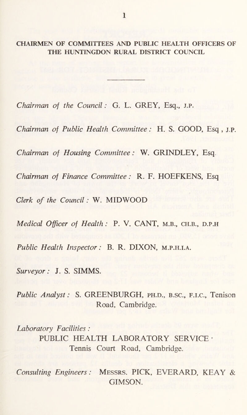 CHAIRMEN OF COMMITTEES AND PUBLIC HEALTH OFFICERS OF THE HUNTINGDON RURAL DISTRICT COUNCIL Chairman of the Council: G. L. GREY, Esq., j.p. Chairman of Public Health Committee: H. S. GOOD, Esq , j.p. Chairman of Housing Committee: W. GRINDLEY, Esq. Chairman of Finance Committee: R. F. HOEFKENS, Esq Clerk of the Council: W. MIDWOOD Medical Officer of Health: P. V. CANT, m.b., ch.b., d.p.h Public Health Inspector: B. R. DIXON, m.p.h.i.a. Surveyor: J. S. SIMMS. Public Analyst: S. GREENBURGH, ph.d., b.sc., f.i.c., Tenison Road, Cambridge. Laboratory Facilities: PUBLIC HEALTH LABORATORY SERVICE' Tennis Court Road, Cambridge. Consulting Engineers: Messrs. PICK, EVERARD, KEAY & GIMSON.