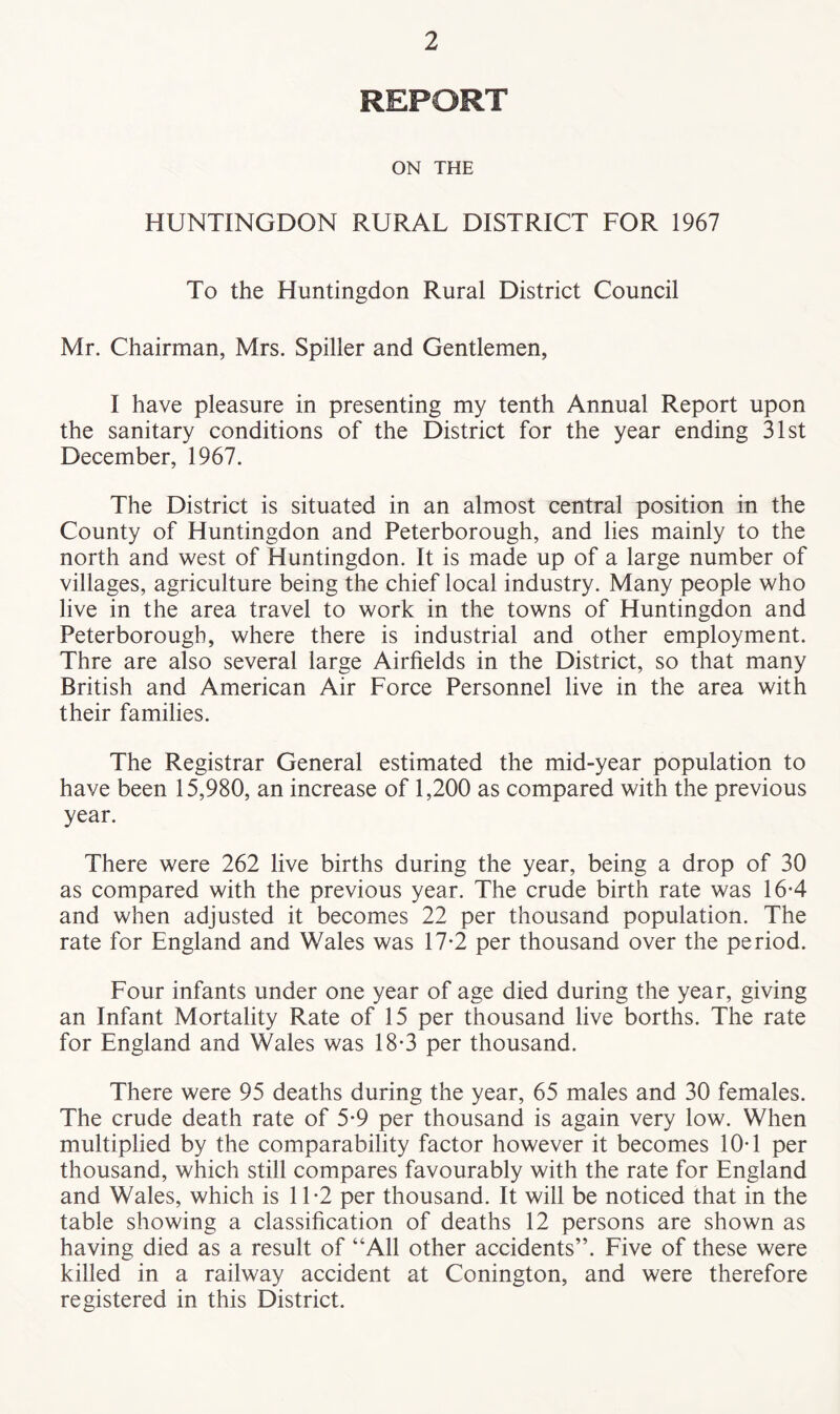 REPORT ON THE HUNTINGDON RURAL DISTRICT FOR 1967 To the Huntingdon Rural District Council Mr. Chairman, Mrs. Spiller and Gentlemen, I have pleasure in presenting my tenth Annual Report upon the sanitary conditions of the District for the year ending 31st December, 1967. The District is situated in an almost central position in the County of Huntingdon and Peterborough, and lies mainly to the north and west of Huntingdon. It is made up of a large number of villages, agriculture being the chief local industry. Many people who live in the area travel to work in the towns of Huntingdon and Peterborough, where there is industrial and other employment. Thre are also several large Airfields in the District, so that many British and American Air Force Personnel live in the area with their families. The Registrar General estimated the mid-year population to have been 15,980, an increase of 1,200 as compared with the previous year. There were 262 live births during the year, being a drop of 30 as compared with the previous year. The crude birth rate was 16-4 and when adjusted it becomes 22 per thousand population. The rate for England and Wales was 17-2 per thousand over the period. Four infants under one year of age died during the year, giving an Infant Mortality Rate of 15 per thousand live borths. The rate for England and Wales was 18*3 per thousand. There were 95 deaths during the year, 65 males and 30 females. The crude death rate of 5*9 per thousand is again very low. When multiplied by the comparability factor however it becomes 10T per thousand, which still compares favourably with the rate for England and Wales, which is 11*2 per thousand. It will be noticed that in the table showing a classification of deaths 12 persons are shown as having died as a result of “All other accidents”. Five of these were killed in a railway accident at Conington, and were therefore registered in this District.