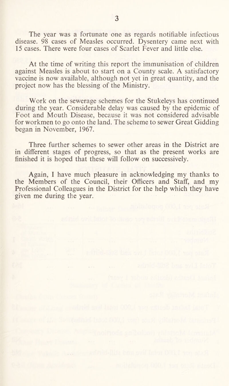 The year was a fortunate one as regards notifiable infectious disease. 98 cases of Measles occurred. Dysentery came next with 15 cases. There were four cases of Scarlet Fever and little else. At the time of writing this report the immunisation of children against Measles is about to start on a County scale. A satisfactory vaccine is now available, although not yet in great quantity, and the project now has the blessing of the Ministry. Work on the sewerage schemes for the Stukeleys has continued during the year. Considerable delay was caused by the epidemic of Foot and Mouth Disease, because it was not considered advisable for workmen to go onto the land. The scheme to sewer Great Gidding began in November, 1967. Three further schemes to sewer other areas in the District are in different stages of progress, so that as the present works are finished it is hoped that these will follow on successively. Again, I have much pleasure in acknowledging my thanks to the Members of the Council, their Officers and Staff, and my Professional Colleagues in the District for the help which they have given me during the year.