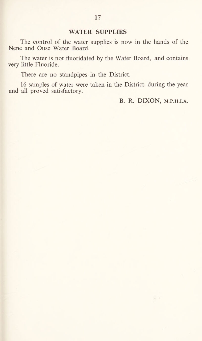 WATER SUPPLIES The control of the water supplies is now in the hands of the Nene and Ouse Water Board. The water is not fluoridated by the Water Board, and contains very little Fluoride. There are no standpipes in the District. 16 samples of water were taken in the District during the year and all proved satisfactory. B. R. DIXON, m.p.h.i.a.