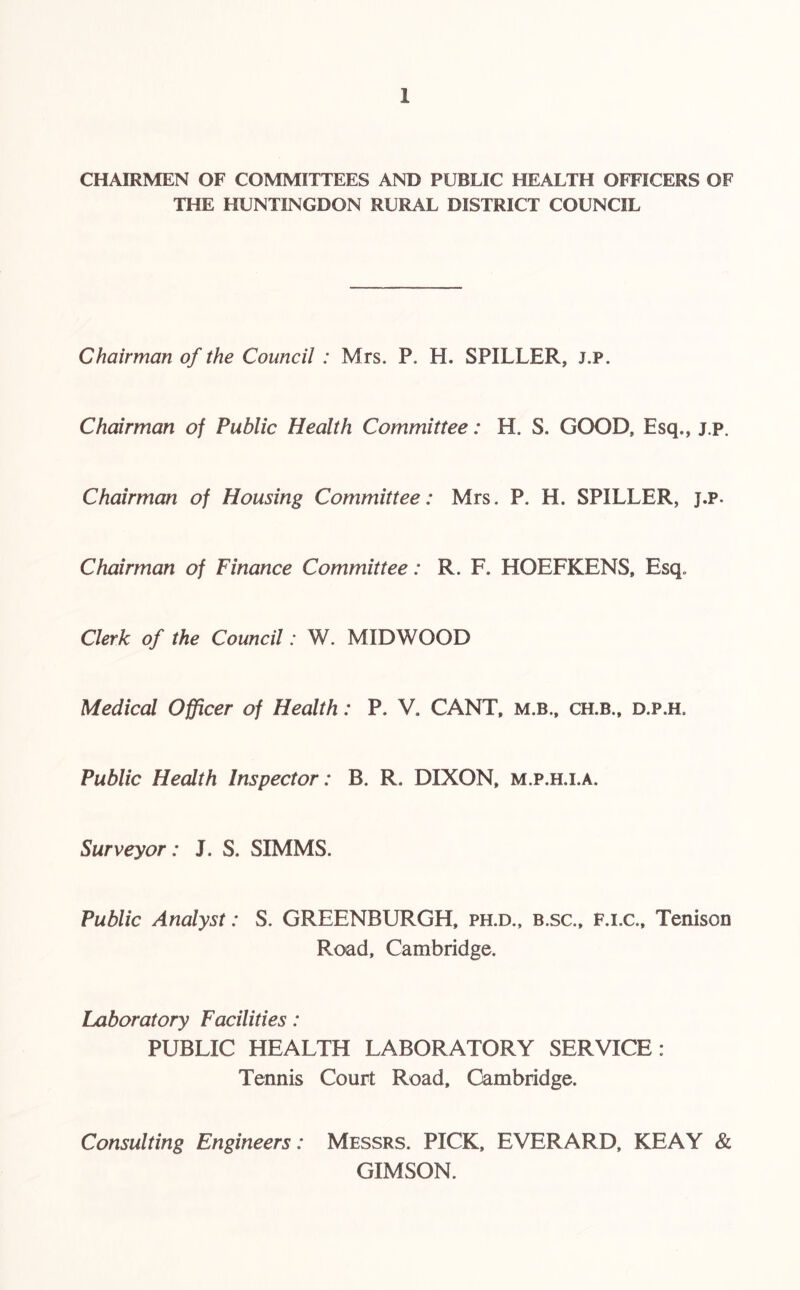 CHAIRMEN OF COMMITTEES AND PUBLIC HEALTH OFFICERS OF THE HUNTINGDON RURAL DISTRICT COUNCIL Chairman of the Council : Mrs. P. H. SPILLER, j.p. Chairman of Public Health Committee: H. S. GOOD, Esq., j.p. Chairman of Housing Committee: Mrs. P. H. SPILLER, j.p. Chairman of Finance Committee: R. F. HOEFKENS, Esq. Clerk of the Council: W. MIDWOOD Medical Officer of Health: P. V. CANT, m.b., ch.b., d.p.h. Public Health Inspector: B. R, DIXON, m.p.h.i.a. Surveyor: J. S. SIMMS. Public Analyst: S. GREENBURGH, ph.d., b.sc., F.i.c., Tenison Road, Cambridge. Laboratory Facilities: PUBLIC HEALTH LABORATORY SERVICE: Tennis Court Road, Cambridge. Consulting Engineers: Messrs. PICK, EVERARD, KEAY & GIMSON.