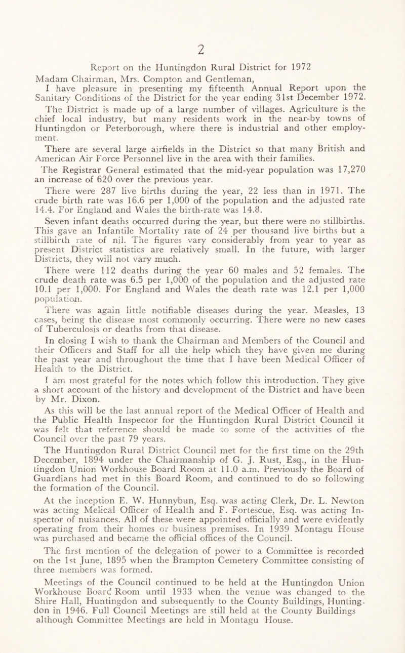 Report on the Huntingdon Rural District for 1972 Madam Chairman, Mrs. Compton and Gentleman, I have pleasure in presenting my fifteenth Annual Report upon the Sanitary Conditions of the District for the year ending 31st December 1972. The District is made up of a large number of villages. Agriculture is the chief local industry, but many residents work in the near-by towns of Huntingdon or Peterborough, where there is industrial and other employ- ment. There are several large airfields in the District so that many British and American Air Force Personnel live in the area with their families. The Registrar General estimated that the mid-year population was 17,270 an increase of 620 over the previous year. There were 287 live births during the year, 22 less than in 1971. The crude birth rate was 16.6 per 1,000 of the population and the adjusted rate 14.4. For England and Wales the birth-rate was 14.8. Seven infant deaths occurred during the year, but there were no stillbirths. This gave an Infantile Mortality rate of 24 per thousand live births but a stillbirth rate of nil. The figures vary considerably from year to year as present District statistics are relatively small. In the future, with larger Districts, they will not vary much. There were 112 deaths during the year 60 males and 52 females. The crude death rate was 6.5 per 1,000 of the population and the adjusted rate 10.1 per 1,000. For England and Wales the death rate was 12.1 per 1,000 population. There was again little notifiable diseases during the year. Measles, 13 cases, being the disease most commonly occurring. There were no new cases of Tuberculosis or deaths from that disease. In closing I wish to thank the Chairman and Members of the Council and their Officers and Staff for all the help which they have given me during the past year and throughout the time that I have been Medical Officer of Health to the District. I am most grateful for the notes which follow this introduction. They give a short account of the history and development of the District and have been by Mr. Dixon. As this will be the last annual report of the Medical Officer of Health and the Public Health Inspector for the Huntingdon Rural District Council it was felt that reference should be made to some of the activities of the Council over the past 79 years. The Huntingdon Rural District Council met for the first time on the 29th December, 1894 under the Chairmanship of G. J. Rust, Esq., in the Hun- tingdon Union Workhouse Board Room at 11.0 a.m. Previously the Board of Guardians had met in this Board Room, and continued to do so following the formation of the Council. At the inception E. W. Hunnybun, Esq. was acting Clerk, Dr. L. Newton was acting Melical Officer of Health and F. Fortescue, Esq. was acting In- spector of nuisances. All of these were appointed officially and were evidently operating from their homes or business premises. In 1939 Montagu House was purchased and became the official offices of the Council. The first mention of the delegation of power to a Committee is recorded on the 1st June, 1895 when the Brampton Cemetery Committee consisting of three members was formed. Meetings of the Council continued to be held at the Huntingdon Union Workhouse Board Room until 1933 when the venue was changed to the Shire Hall, Huntingdon and subsequently to the County Buildings, Hunting- don in 1946. Full Council Meetings are still held at the County Buildings although Committee Meetings are held in Montagu House.