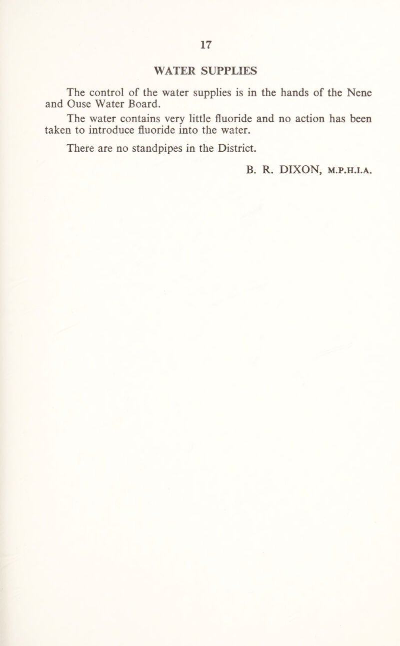 WATER SUPPLIES The control of the water supplies is in the hands of the Nene and Ouse Water Board. The water contains very little fluoride and no action has been taken to introduce fluoride into the water. There are no standpipes in the District, B. R. DIXON, m.f.h.i.a.
