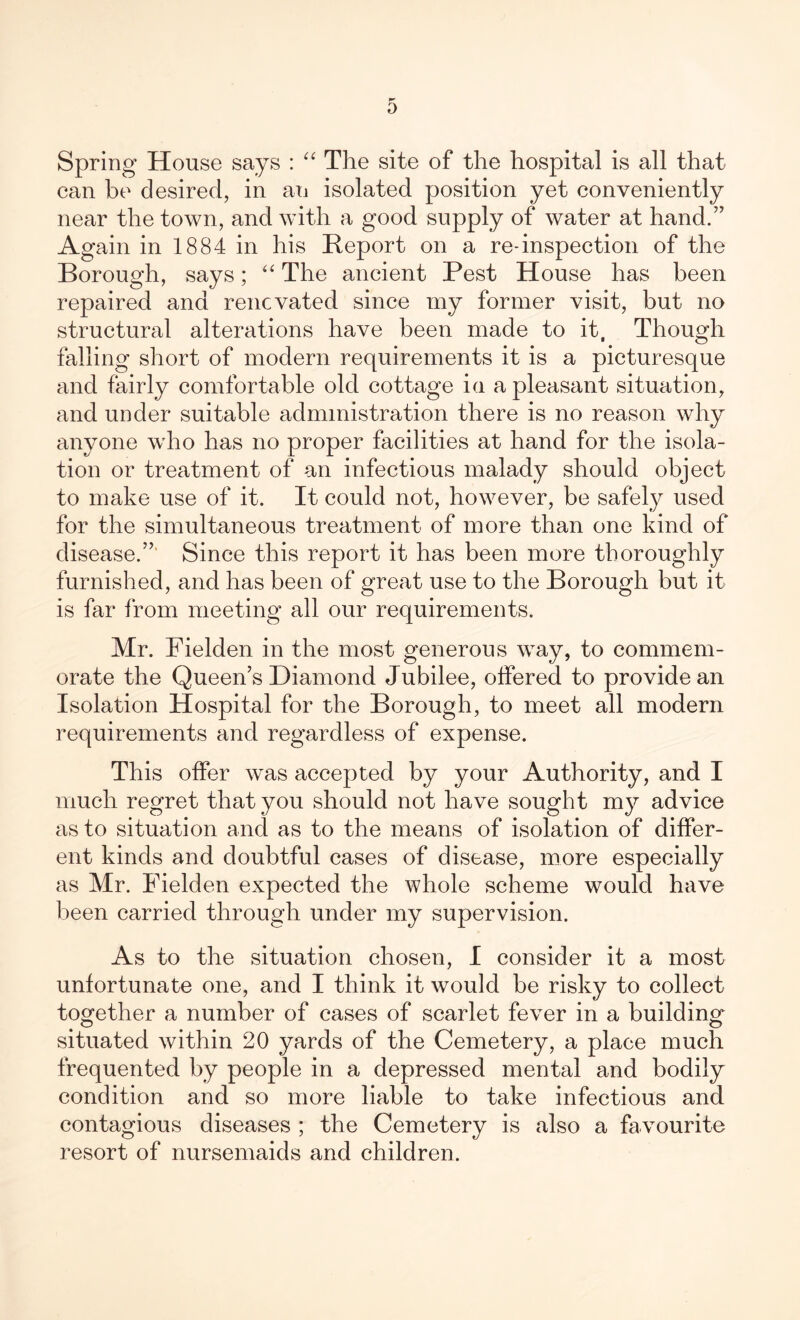 Spring House says : “ The site of the hospital is all that can be desired, in an isolated position yet conveniently near the town, and with a good supply of water at hand.” Again in 1884 in his Report on a re-inspection of the Borough, says; “ The ancient Pest House has been repaired and renovated since my former visit, but no structural alterations have been made to it, Though falling short of modern requirements it is a picturesque and fairly comfortable old cottage in a pleasant situation, and under suitable administration there is no reason why anyone who has no proper facilities at hand for the isola- tion or treatment of an infectious malady should object to make use of it. It could not, however, be safely used for the simultaneous treatment of more than one kind of disease.” Since this report it has been more thoroughly furnished, and has been of great use to the Borough but it is far from meeting all our requirements. Mr. Fielden in the most generous way, to commem- orate the Queen’s Diamond Jubilee, offered to provide an Isolation Hospital for the Borough, to meet all modern requirements and regardless of expense. This offer was accepted by your Authority, and I much regret that you should not have sought my advice as to situation and as to the means of isolation of differ- ent kinds and doubtful cases of disease, more especially as Mr. Fielden expected the whole scheme would have been carried through under my supervision. As to the situation chosen, I consider it a most unfortunate one, and I think it would be risky to collect together a number of cases of scarlet fever in a building situated within 20 yards of the Cemetery, a place much frequented by people in a depressed mental and bodily condition and so more liable to take infectious and contagious diseases ; the Cemetery is also a favourite resort of nursemaids and children.