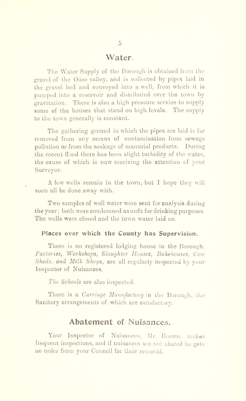 Water. The Water Supply of the Borough is obtained from the gravel of the Ouse valley, and is collected by pipes laid in the gravel bed and conveyed into a well, from which it is pumped into a reservoir and distributed over the town by gravitation. There is also a high pressure service to supply some of the houses that stand on high levels. The supply to the town generally is constant. The gathering ground in which the pipes are laid is far removed from any means of contamination from sewage pollution or from the soakage of manurial products. During the recent flood there has been slight turbidity of the water, the cause of which is now receiving the attention of your Surveyor. A few wells remain in the town, but I hope they will soon all be done away with. Two samples of well water were sent for analysis during the year; both were condemned as unfit for drinking purposes. The wells were closed and the town water laid on. Places over which the County has Supervision. There is no registered lodging bouse in the Borough. Factories, Workshops, Slaughter Houses, Bakehouses, Cow Sheds, and Milk Shops, are all regularly inspected by your Inspector of Nuisances. The Schools are also inspected. There is a Carriage Manufactory in the Borough, the Sanitary arrangements of which are satisfactory. Abatement of Nuisances. Your Inspector of Nuisances, Mr. Brown, makes frequent inspections, and if nuisances are not abated he gets an order from your Council for their removal.