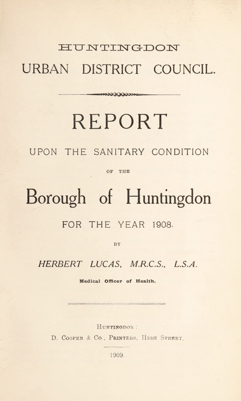 URBAN DISTRICT COUNCIL. — MMrwaftOQQQQQOOgB-mr. REP0RT UPON THE SANITARY CONDITION OF THE Borough of Huntingdon FOR THE YEAR 1908. HERBERT LUCAS, M.R.C.S., L.S.A. Medical Officer of Health. Huntingdon : D. Cooper & Co., Printers, High Street, 1909.