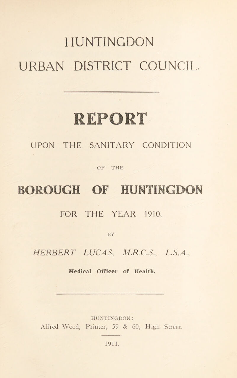 HUNTINGDON URBAN DISTRICT COUNCIL. REPORT UPON THE SANITARY CONDITION OF THE BOROUGH OF HUNTINGDON FOR THE YEAR 1910, BY HERBERT LUCAS, M.R.C.S., L.S.A., Medical Officer of Health, HUNTINGDON : Alfred Wood, Printer, 59 & 60, High Street. 1911.