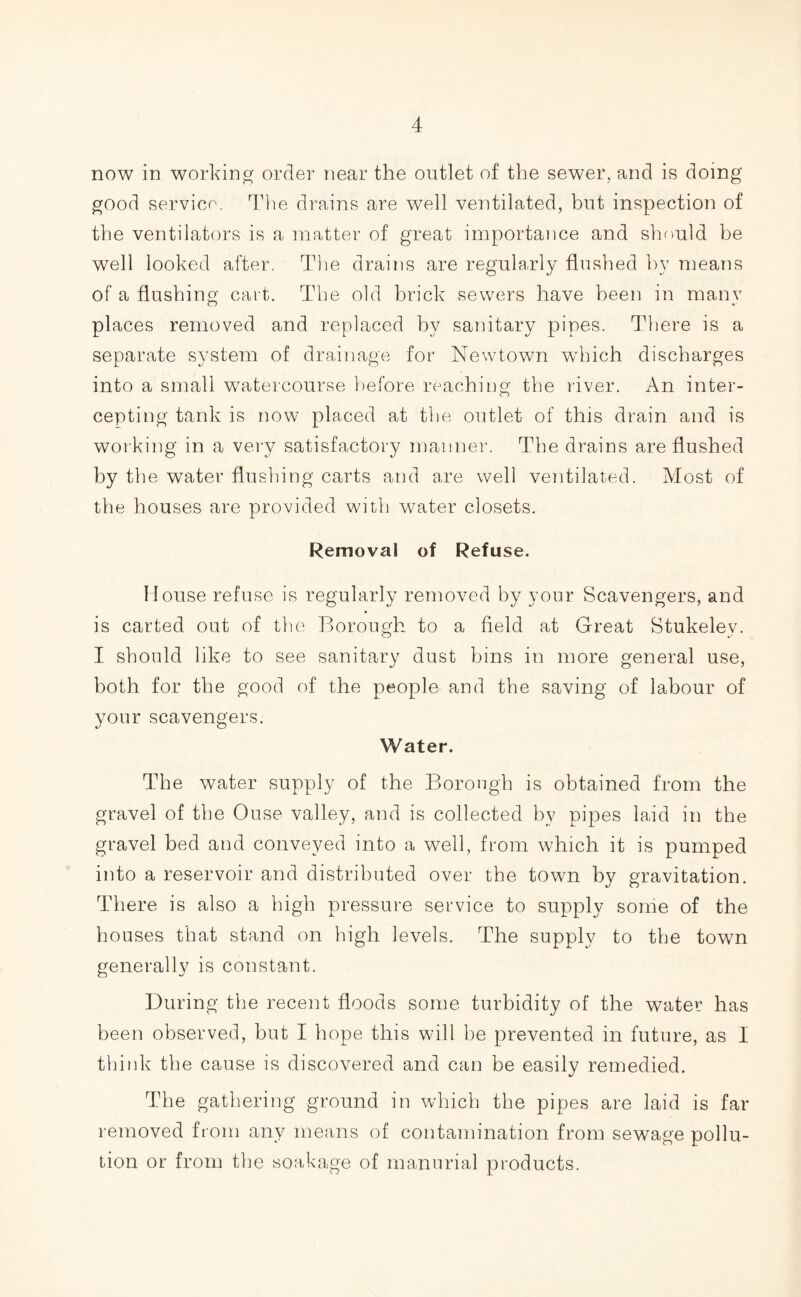 now in working order near the outlet of the sewer, and is doing good service. The drains are well ventilated, but inspection of the ventilators is a matter of great importance and should be well looked after. The drains are regularly flushed by means of a flushing cart. The old brick sewers have been in many places removed and replaced by sanitary pipes. There is a separate system of drainage for Newtown wThich discharges into a small watercourse before reaching the river. An inter- cepting tank is now placed at the outlet of this drain and is working in a very satisfactory manner. The drains are flushed by the water flushing carts and are well ventilated. Most of the houses are provided with water closets. Removal of Refuse. Mouse refuse is regularly removed by your Scavengers, and is carted out of the Borough to a field at Great Stukelev. I should like to see sanitary dust bins in more general use, both for the good of the people and the saving of labour of your scavengers. Water. The water supply of the Borough is obtained from the gravel of the Ouse valley, and is collected by pipes laid in the gravel bed and conveyed into a well, from which it is pumped into a reservoir and distributed over the town by gravitation. There is also a high pressure service to supply some of the houses that stand on high levels. The supply to the town generally is constant. During the recent floods some turbidity of the water has been observed, but I hope this will be prevented in future, as I think the cause is discovered and can be easily remedied. The gathering ground in which the pipes are laid is far removed from any means of contamination from sewage pollu- tion or from the soakage of manorial products.