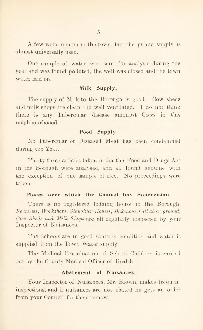 A few wells remain in the town, but the public supply is almost universally used. One sample of water was sent for analysis during the year and was found polluted, the well was closed and the town water laid on. Milk Supply. The supply of Milk to the Borough is good. Cow sheds and milk shops are clean and well ventilated. I do not think there is any Tubercular disease amongst Cows in this neighbourhoood. Food Supply. No Tubercular or Diseased Meat has been condemned during the Year. Thirty-three articles taken under the Food and Drugs Act in the Borough were analysed, and all found genuine with the exception of one sample of rice. No proceedings were taken. Places over which the Council has Supervision There is no registered lodging house in the Borough. Factories, Workshops, Slaughter Houses, Bakehouses all above ground, Cow Sheds and Milk Shops are all regularly inspected by your Inspector of Nuisances. The Schools are in good sanitary condition and water is supplied from the Town Water supply. The Medical Examination of School Children is carried out by the County Medical Officer of Health. Abatement of Nuisances. Your Inspector of Nuisances, Mr. Brown, makes frequen inspections, and if nuisances are not abated he gets an order from your Council for their removal.