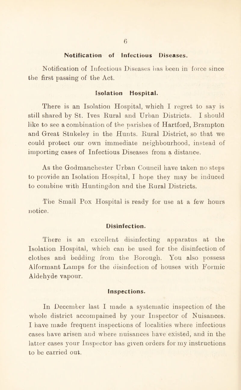 Notification of Infectious Diseases. Notification of Infectious Diseases lias been in force since the first passing of the Act. Isolation Hospital. There is an Isolation Hospital, which I regret to say is still shared by St. Ives Rural and Urban Districts. I should like to see a combination of the parishes of Hartford, Brampton and Great Stukeley in the Hunts. Rural District, so that we could protect our own immediate neighbourhood, instead of importing cases of Infectious Diseases from a distance. As the Godmanchester Urban Council have taken no steps to provide an Isolation Hospital, I hope they may be induced to combine with Huntingdon and the Rural Districts. The Small Pox Hospital is ready for use at a few hours notice. Disinfection. There is an excellent disinfecting apparatus at the Isolation Hospital, which can be used for the disinfection of clothes and bedding from the Borough. You also possess Alformant Lamps for the disinfection of houses with Formic Aldehyde vapour. Inspections. In December last I made a systematic inspection of the whole district accompained by your Inspector of Nuisances. I have made frequent inspections of localities where infectious cases have arisen and where nuisances have existed, and in the latter cases your Inspector has given orders for my instructions to be carried out.