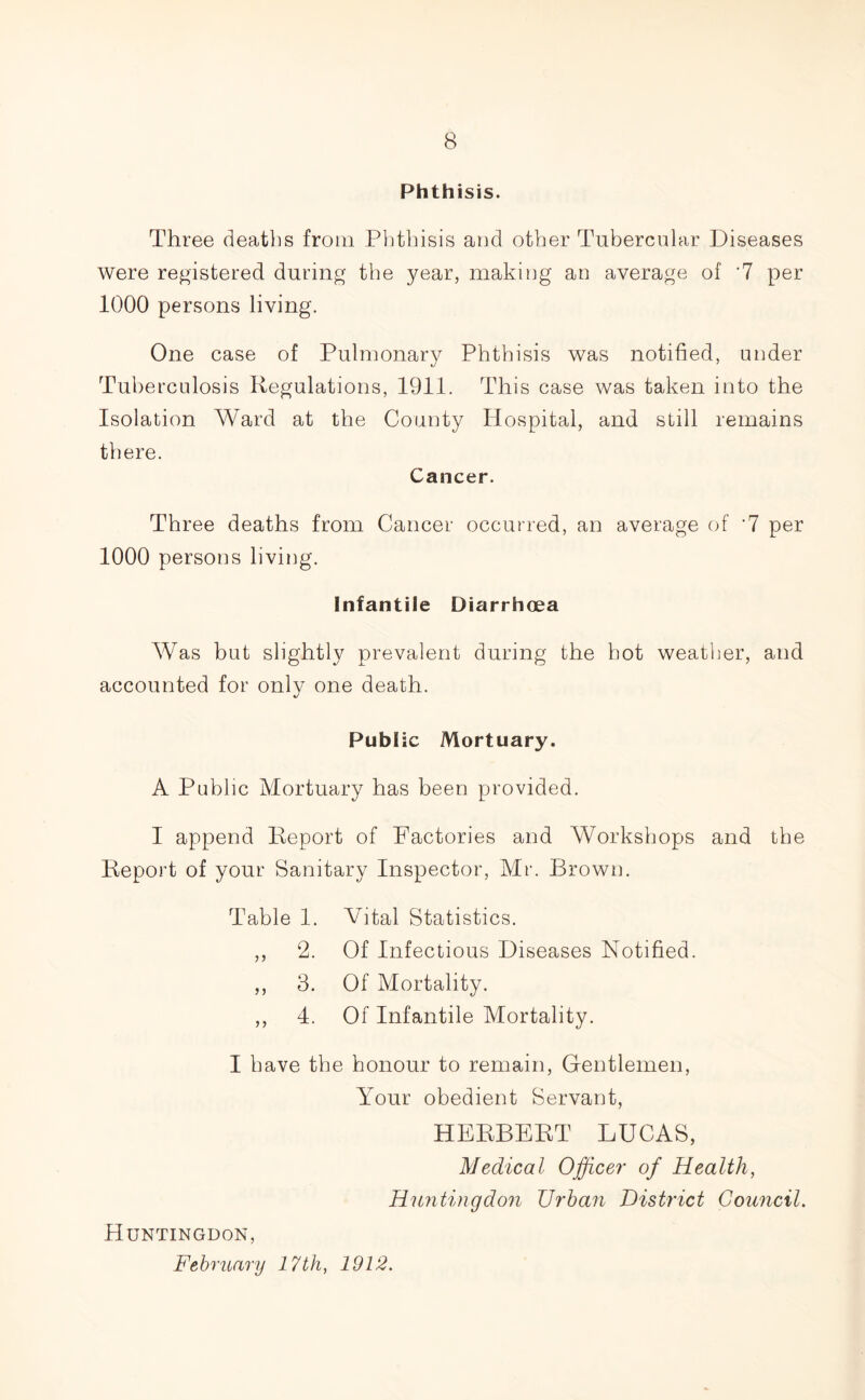 Phthisis. Three deaths from Phthisis and other Tubercular Diseases were registered during the year, making an average of '7 per 1000 persons living. One case of Pulmonary Phthisis was notified, under Tuberculosis Regulations, 1911. This case was taken into the Isolation Ward at the County Hospital, and still remains there. Cancer. Three deaths from Cancer occurred, an average of ‘7 per 1000 persons living. Infantile Diarrhoea Was but slightly prevalent during the hot weather, and accounted for only one death. Public Mortuary. A Public Mortuary has been provided. I append Report of Factories and Workshops and the Report of your Sanitary Inspector, Mr. Brown. Table 1. Vital Statistics. ,, 2. Of Infectious Diseases Notified. ,, 3. Of Mortality. ,, 4. Of Infantile Mortality. I have the honour to remain, Gentlemen, Your obedient Servant, HERBERT LUCAS, Medical Officer of Health, Huntingdon Urban District Council. Huntingdon, February 17th, 1912.