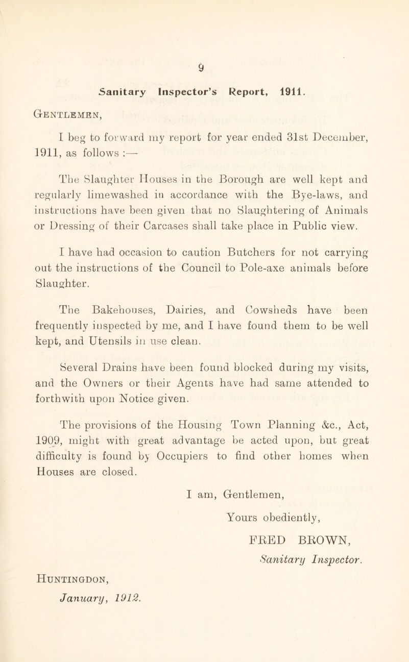 Sanitary Inspector’s Report, 1911. Gentlemen, I beg to forward my report for year ended 31st December, 1911, as follows The Slaughter Houses in the Borough are well kept and regularly limewashed in accordance with the Bye-laws, and instructions have been given that no Slaughtering of Animals or Dressing of their Carcases shall take place in Public view. I have had occasion to caution Butchers for not carrying out the instructions of the Council to Pole-axe animals before Slaughter. The Bakehouses, Dairies, and Cowsheds have been frequently inspected by me, and I have found them to be well kept, and Utensils in use clean. Several Drains have been found blocked during my visits, and the Owners or their Agents have had same attended to forthwith upon Notice given. The provisions of the Housing Town Planning &c., Act, 1909, might with great advantage be acted upon, but great difficulty is found by Occupiers to find other homes when Houses are closed. Huntingdon, January, 1912. I am, Gentlemen, Yours obediently, FRED BROWN, Sanitary Inspector.